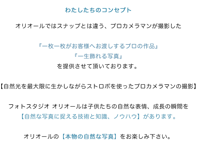 わたしたちのコンセプト
オリオールではスナップとは違う、プロカメラマンが撮影した
『一枚一枚がお客様へお渡しするプロの作品』
『一生飾れる写真』
を提供させて頂いております。
【自然光を最大限に生かしながらストロボを使ったプロカメラマンの撮影】
フォトスタジオ オリオールは子供たちの自然な表情、成長の瞬間を
【自然な写真に捉える技術と知識、ノウハウ】があります。
オリオールの【本物の自然な写真】をお楽しみ下さい。